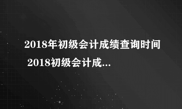 2018年初级会计成绩查询时间 2018初级会计成绩查询入口网址