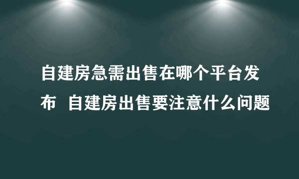自建房急需出售在哪个平台发布  自建房出售要注意什么问题