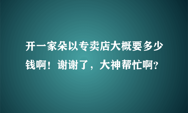 开一家朵以专卖店大概要多少钱啊！谢谢了，大神帮忙啊？