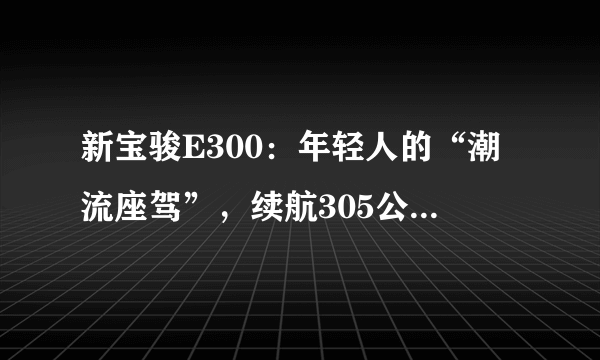 新宝骏E300：年轻人的“潮流座驾”，续航305公里，售价6.48万起