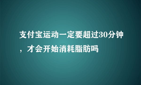 支付宝运动一定要超过30分钟，才会开始消耗脂肪吗