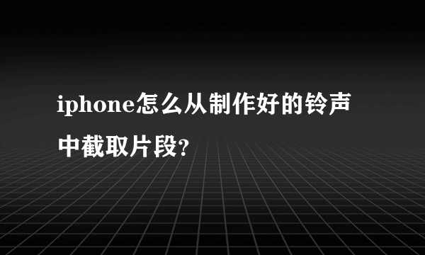 iphone怎么从制作好的铃声中截取片段？