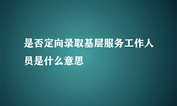 是否定向录取基层服务工作人员是什么意思