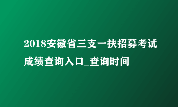 2018安徽省三支一扶招募考试成绩查询入口_查询时间