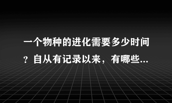 一个物种的进化需要多少时间？自从有记录以来，有哪些物种是进化了的？