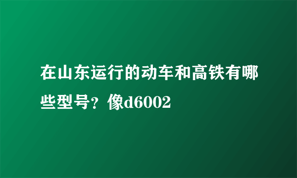 在山东运行的动车和高铁有哪些型号？像d6002