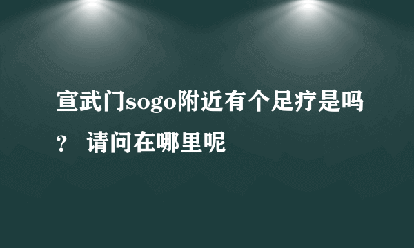 宣武门sogo附近有个足疗是吗？ 请问在哪里呢