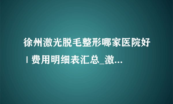 徐州激光脱毛整形哪家医院好 | 费用明细表汇总_激光脱毛一次大概需要多少钱啊？