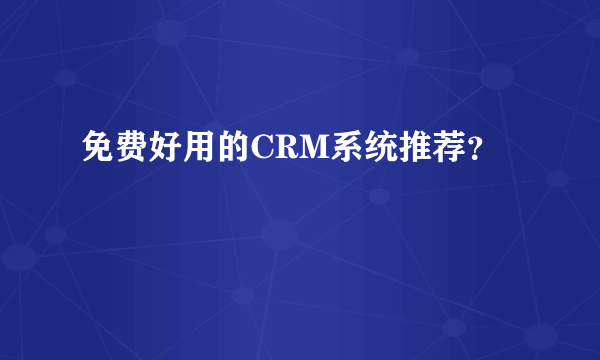 免费好用的CRM系统推荐？