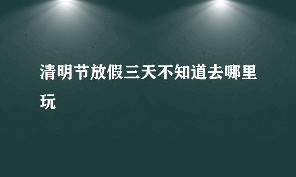 清明节放假三天不知道去哪里玩