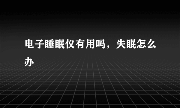 电子睡眠仪有用吗，失眠怎么办