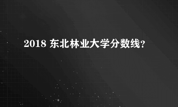 2018 东北林业大学分数线？
