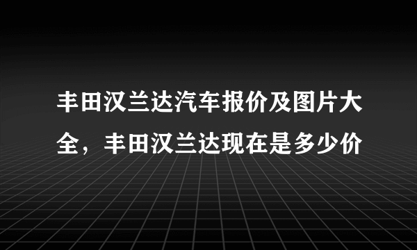 丰田汉兰达汽车报价及图片大全，丰田汉兰达现在是多少价