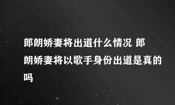 郎朗娇妻将出道什么情况 郎朗娇妻将以歌手身份出道是真的吗