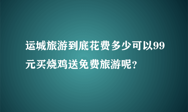 运城旅游到底花费多少可以99元买烧鸡送免费旅游呢？