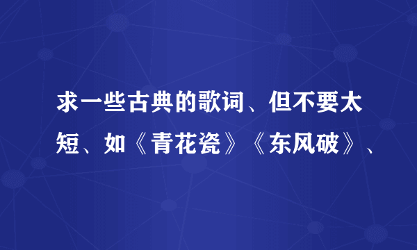 求一些古典的歌词、但不要太短、如《青花瓷》《东风破》、