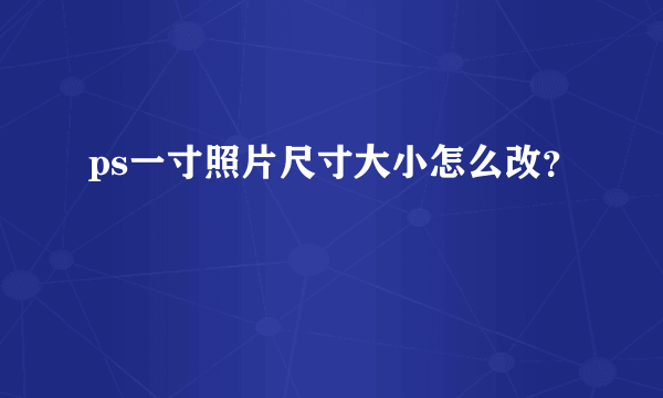 ps一寸照片尺寸大小怎么改？