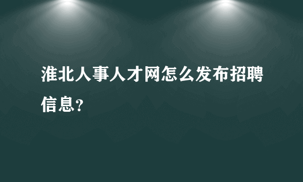 淮北人事人才网怎么发布招聘信息？