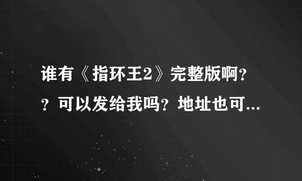 谁有《指环王2》完整版啊？？可以发给我吗？地址也可以。。。