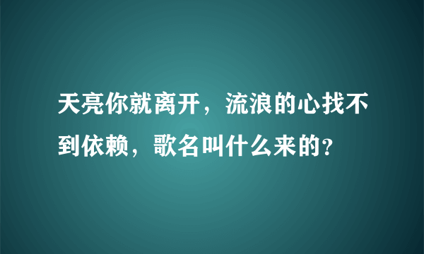 天亮你就离开，流浪的心找不到依赖，歌名叫什么来的？