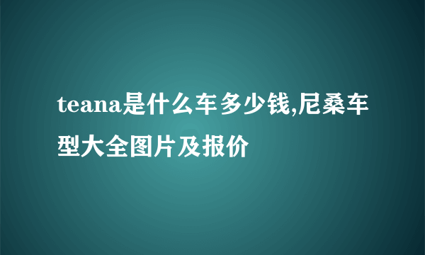 teana是什么车多少钱,尼桑车型大全图片及报价