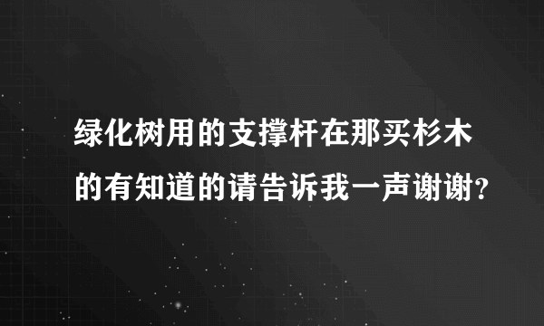 绿化树用的支撑杆在那买杉木的有知道的请告诉我一声谢谢？