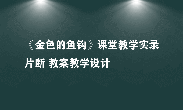 《金色的鱼钩》课堂教学实录片断 教案教学设计