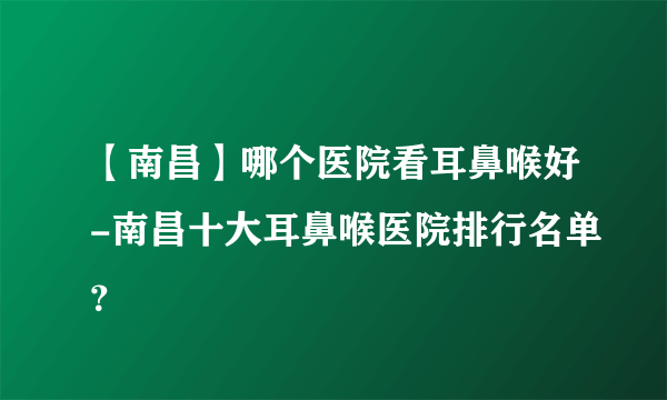 【南昌】哪个医院看耳鼻喉好-南昌十大耳鼻喉医院排行名单？