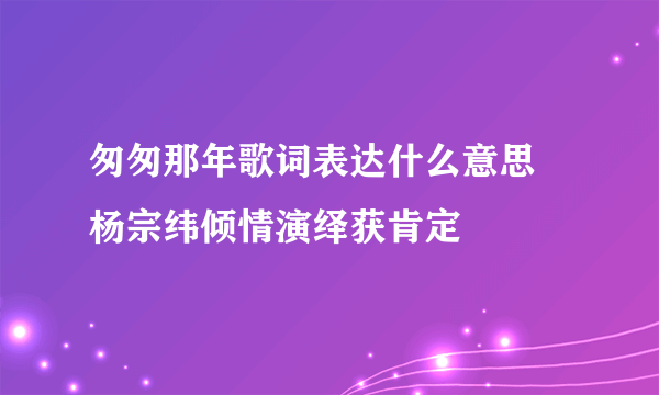 匆匆那年歌词表达什么意思 杨宗纬倾情演绎获肯定