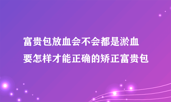 富贵包放血会不会都是淤血 要怎样才能正确的矫正富贵包