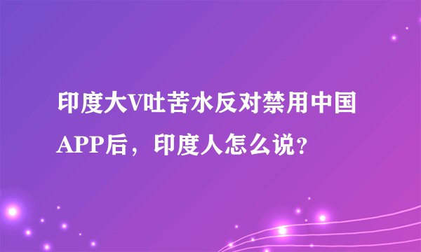 印度大V吐苦水反对禁用中国APP后，印度人怎么说？