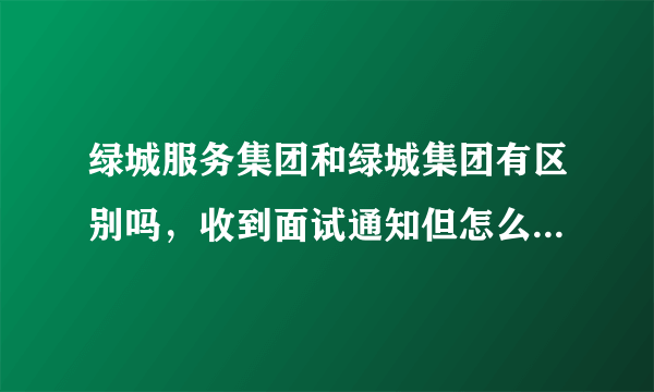 绿城服务集团和绿城集团有区别吗，收到面试通知但怎么感觉完全不一样，求大神给我点意见，我该不该去。？