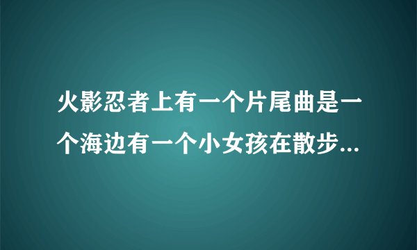 火影忍者上有一个片尾曲是一个海边有一个小女孩在散步的那个叫什么？