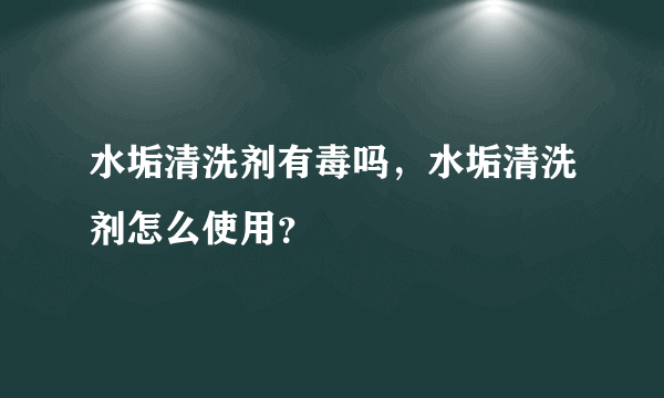 水垢清洗剂有毒吗，水垢清洗剂怎么使用？