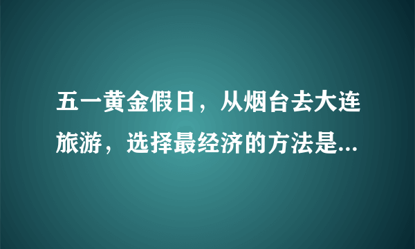 五一黄金假日，从烟台去大连旅游，选择最经济的方法是乘坐（　　）A.轮船B. 飞机C. 火车D. 汽车