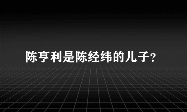陈亨利是陈经纬的儿子？