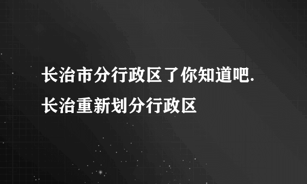 长治市分行政区了你知道吧.长治重新划分行政区