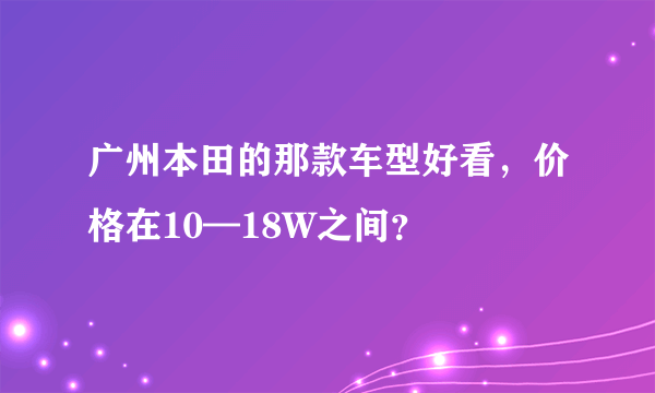 广州本田的那款车型好看，价格在10—18W之间？