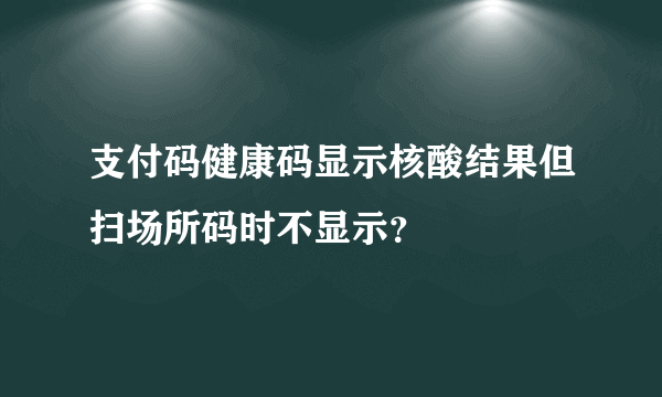支付码健康码显示核酸结果但扫场所码时不显示？