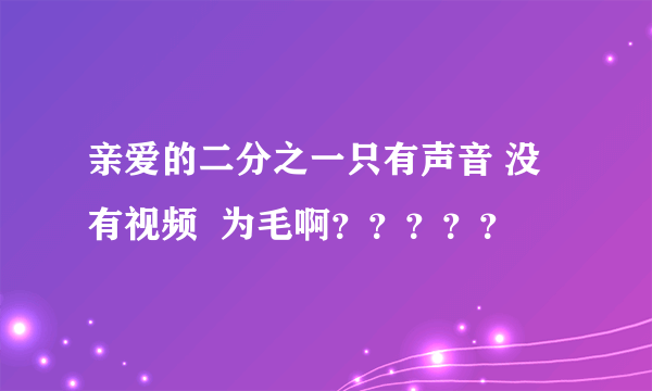 亲爱的二分之一只有声音 没有视频  为毛啊？？？？？