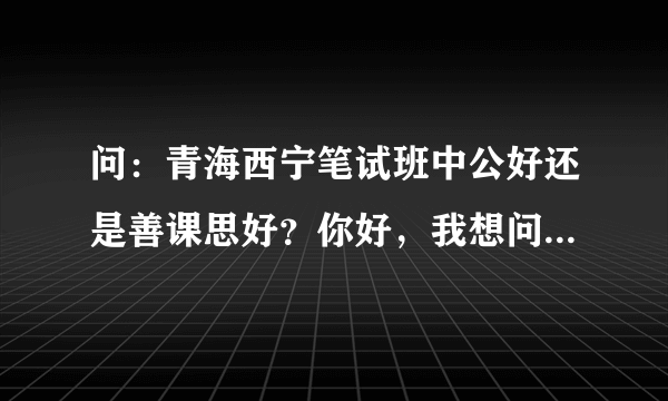 问：青海西宁笔试班中公好还是善课思好？你好，我想问问，善课思的笔试班好还是中公的好？我想这几天报一