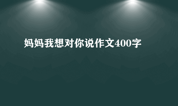 妈妈我想对你说作文400字