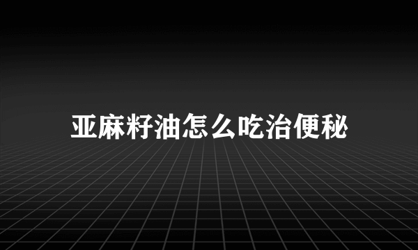 亚麻籽油怎么吃治便秘