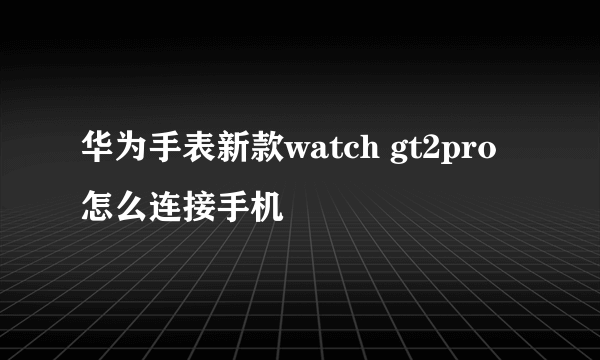 华为手表新款watch gt2pro怎么连接手机