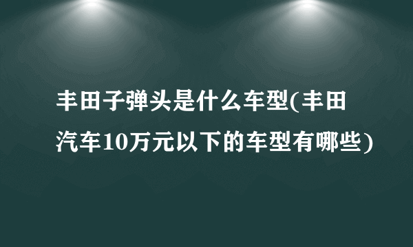 丰田子弹头是什么车型(丰田汽车10万元以下的车型有哪些)