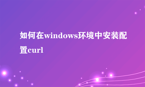 如何在windows环境中安装配置curl