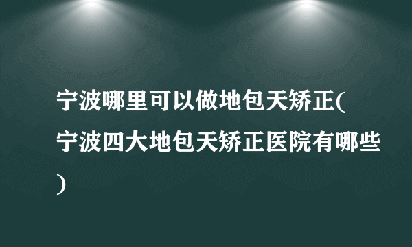 宁波哪里可以做地包天矫正(宁波四大地包天矫正医院有哪些)