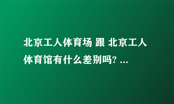 北京工人体育场 跟 北京工人体育馆有什么差别吗? 可不可以告诉我具体地址?是在北京哪个区哪个地方?
