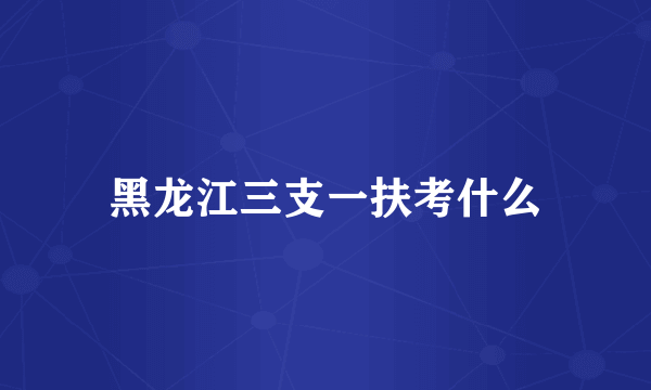 黑龙江三支一扶考什么