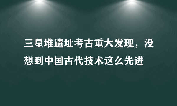 三星堆遗址考古重大发现，没想到中国古代技术这么先进
